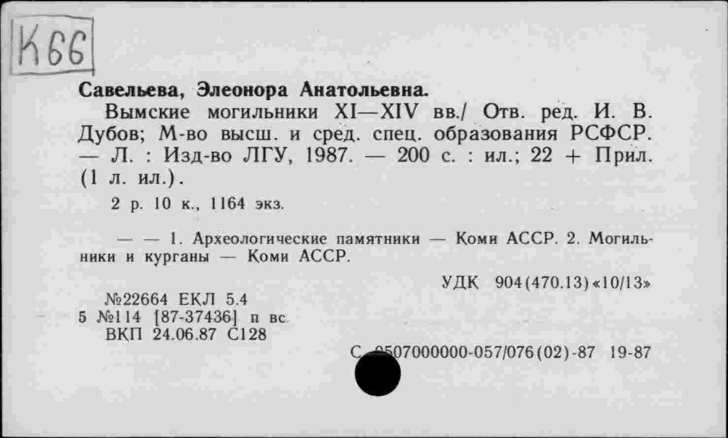 ﻿te
Савельева, Элеонора Анатольевна.
Вымские могильники XI—XIV вв./ Отв. ред. И. В. Дубов; М-во высш, и сред. спец, образования РСФСР. — Л. : Изд-во ЛГУ, 1987. — 200 с. : ил.; 22 + Прил. (1 л. ил.).
2 р. 10 к., 1164 экз.
— — 1. Археологические памятники — Коми АССР. 2. Могильники и курганы — Коми АССР.
УДК 904 (470.13) «10/13» №22664 ЕКЛ 5.4
5 №114 187-37436] п вс
ВКП 24.06.87 С128
(^^7000000-057/076 (02)-87 19-87